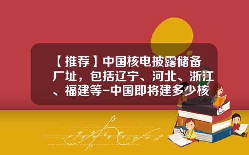 【推荐】中国核电披露储备厂址,包括辽宁、河北、浙江、福建等-中国即将建多少核电站