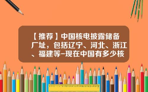【推荐】中国核电披露储备厂址,包括辽宁、河北、浙江、福建等-现在中国有多少核电站