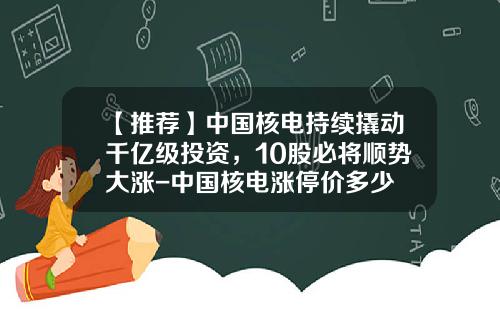 【推荐】中国核电持续撬动千亿级投资,10股必将顺势大涨-中国核电涨停价多少