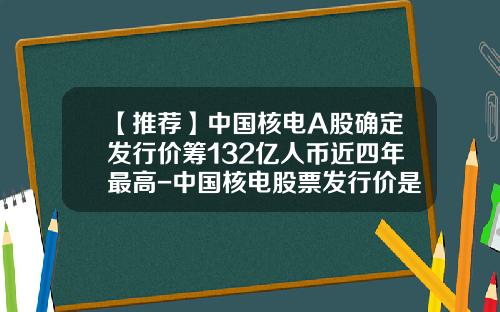 【推荐】中国核电A股确定发行价筹132亿人币近四年最高-中国核电股票发行价是多少
