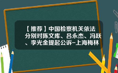 【推荐】中国检察机关依法分别对陈文库、吕永杰、冯跃、李光金提起公诉-上海梅林正广和网上购物有限公司