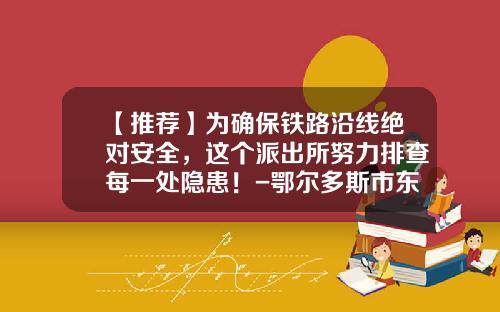 【推荐】为确保铁路沿线绝对安全,这个派出所努力排查每一处隐患!-鄂尔多斯市东铜铁路物流有限公司