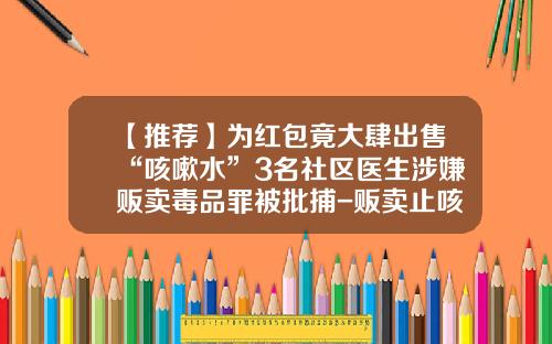 【推荐】为红包竟大肆出售“咳嗽水”3名社区医生涉嫌贩卖毒品罪被批捕-贩卖止咳水多少够逮扑