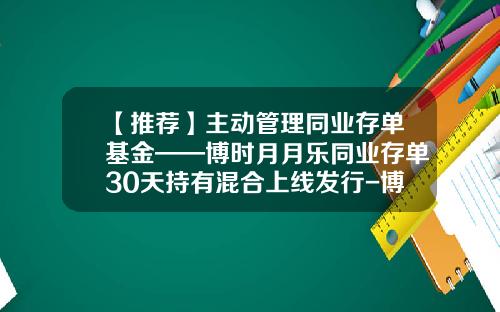 【推荐】主动管理同业存单基金——博时月月乐同业存单30天持有混合上线发行-博时和惠基金