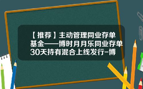 【推荐】主动管理同业存单基金——博时月月乐同业存单30天持有混合上线发行-博时和惠货币基金