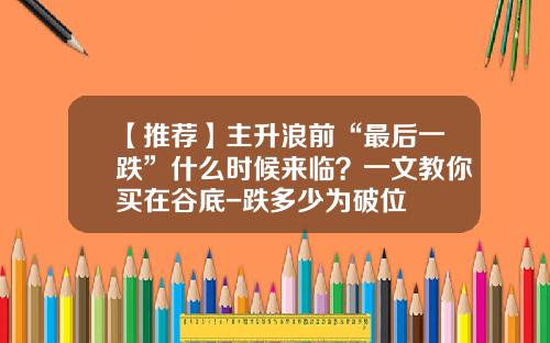 【推荐】主升浪前“最后一跌”什么时候来临?一文教你买在谷底-跌多少为破位