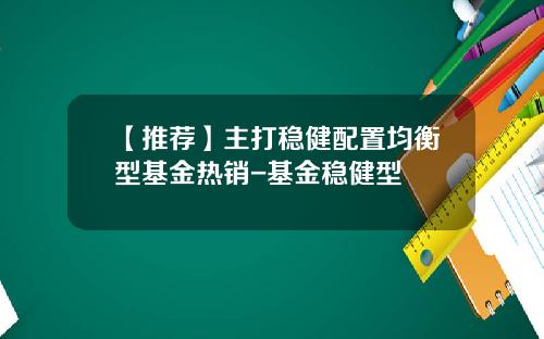 【推荐】主打稳健配置均衡型基金热销-基金稳健型