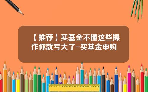 【推荐】买基金不懂这些操作你就亏大了-买基金申购