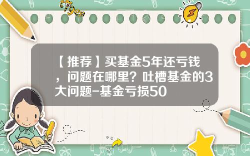 【推荐】买基金5年还亏钱,问题在哪里?吐槽基金的3大问题-基金亏损50