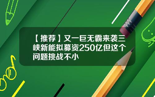 【推荐】又一巨无霸来袭三峡新能拟募资250亿但这个问题挑战不小