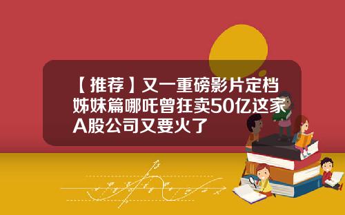 【推荐】又一重磅影片定档姊妹篇哪吒曾狂卖50亿这家A股公司又要火了