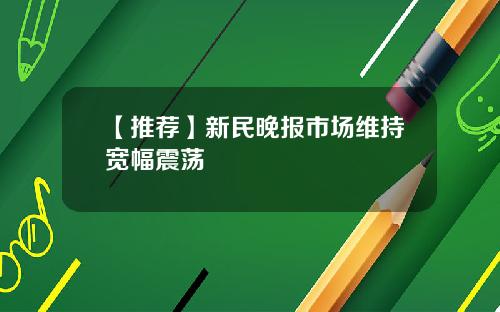 【推荐】新民晚报市场维持宽幅震荡
