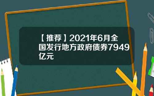 【推荐】2021年6月全国发行地方政府债券7949亿元