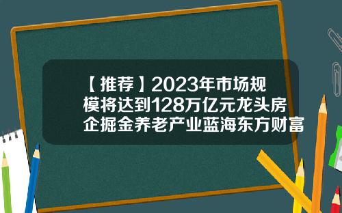 【推荐】2023年市场规模将达到128万亿元龙头房企掘金养老产业蓝海东方财富网