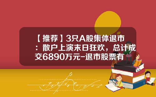 【推荐】3只A股集体退市：散户上演末日狂欢，总计成交6890万元-退市股票有多少