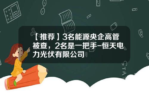 【推荐】3名能源央企高管被查，2名是一把手-恒天电力光伏有限公司