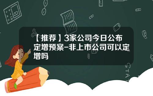 【推荐】3家公司今日公布定增预案-非上市公司可以定增吗