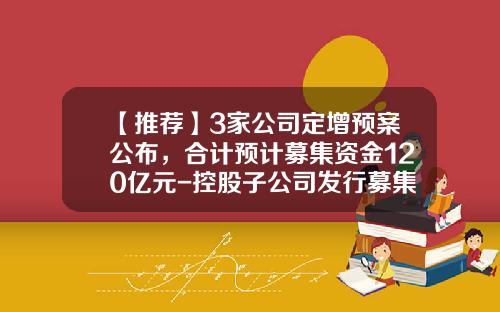 【推荐】3家公司定增预案公布，合计预计募集资金120亿元-控股子公司发行募集股票
