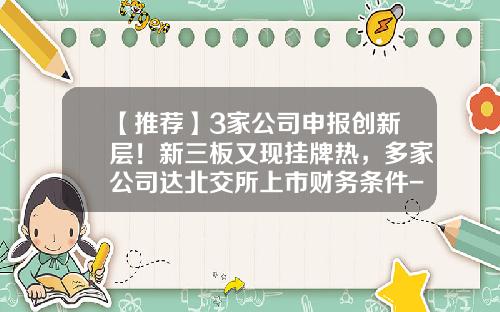 【推荐】3家公司申报创新层！新三板又现挂牌热，多家公司达北交所上市财务条件-公司新三板挂牌