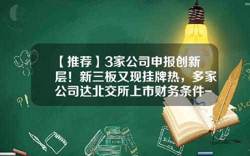 【推荐】3家公司申报创新层！新三板又现挂牌热，多家公司达北交所上市财务条件-创新层挂牌公司名单