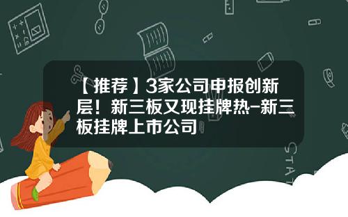 【推荐】3家公司申报创新层！新三板又现挂牌热-新三板挂牌上市公司
