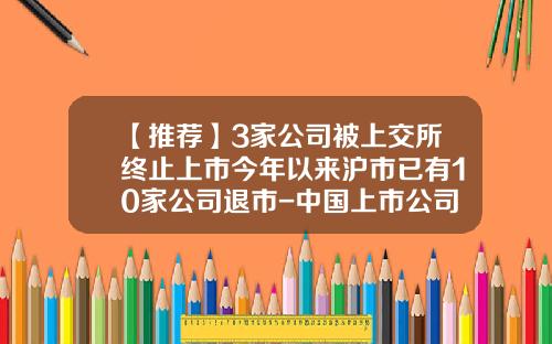 【推荐】3家公司被上交所终止上市今年以来沪市已有10家公司退市-中国上市公司主动退市