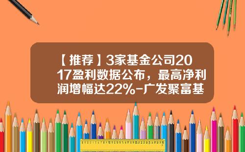 【推荐】3家基金公司2017盈利数据公布，最高净利润增幅达22%-广发聚富基金净值