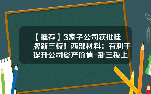 【推荐】3家子公司获批挂牌新三板！西部材料：有利于提升公司资产价值-新三板上市主要公司