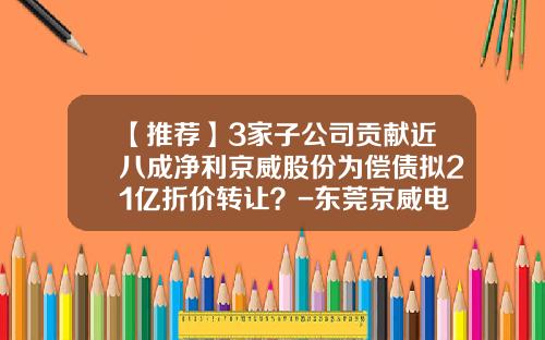 【推荐】3家子公司贡献近八成净利京威股份为偿债拟21亿折价转让？-东莞京威电子有限公司