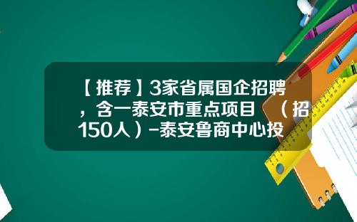 【推荐】3家省属国企招聘，含一泰安市重点项目​（招150人）-泰安鲁商中心投资多少
