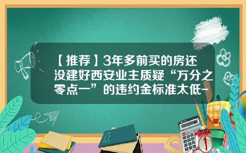 【推荐】3年多前买的房还没建好西安业主质疑“万分之零点一”的违约金标准太低-购房合同违约金最高多少