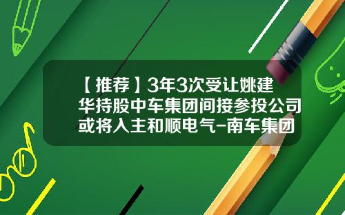 【推荐】3年3次受让姚建华持股中车集团间接参投公司或将入主和顺电气-南车集团有多少子公司
