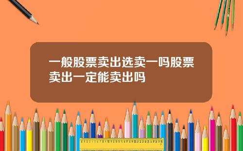 一般股票卖出选卖一吗股票卖出一定能卖出吗