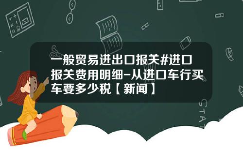 一般贸易进出口报关#进口报关费用明细-从进口车行买车要多少税【新闻】