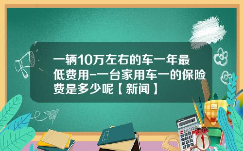 一辆10万左右的车一年最低费用-一台家用车一的保险费是多少呢【新闻】