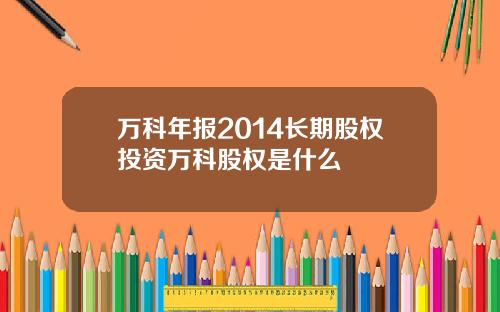 万科年报2014长期股权投资万科股权是什么