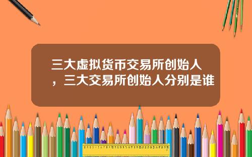 三大虚拟货币交易所创始人,三大交易所创始人分别是谁