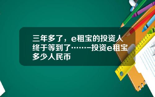 三年多了，e租宝的投资人终于等到了……-投资e租宝多少人民币