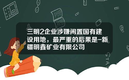 三明2企业涉嫌闲置国有建设用地,最严重的后果是-新疆明鑫矿业有限公司