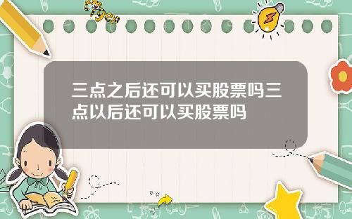 三点之后还可以买股票吗三点以后还可以买股票吗