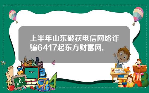 上半年山东破获电信网络诈骗6417起东方财富网.