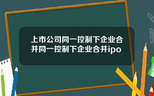 上市公司同一控制下企业合并同一控制下企业合并ipo