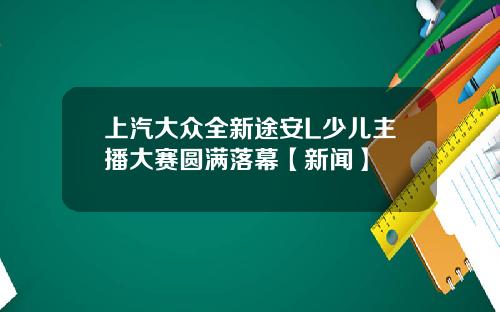 上汽大众全新途安L少儿主播大赛圆满落幕【新闻】