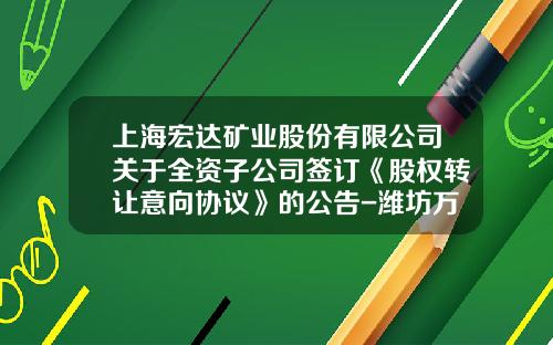 上海宏达矿业股份有限公司关于全资子公司签订《股权转让意向协议》的公告-潍坊万宝矿业有限公司
