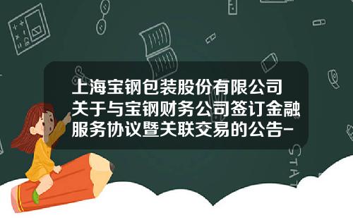上海宝钢包装股份有限公司关于与宝钢财务公司签订金融服务协议暨关联交易的公告-宝钢财务有限公司