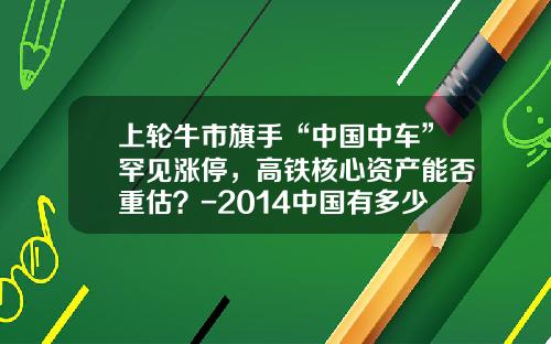 上轮牛市旗手“中国中车”罕见涨停，高铁核心资产能否重估？-2014中国有多少股民【新闻】.