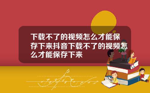 下载不了的视频怎么才能保存下来抖音下载不了的视频怎么才能保存下来