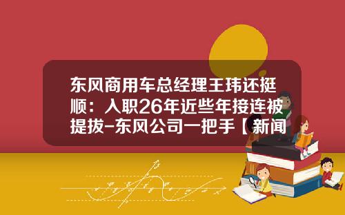 东风商用车总经理王玮还挺顺：入职26年近些年接连被提拔-东风公司一把手【新闻】.
