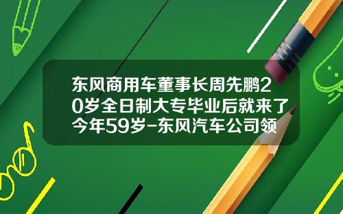 东风商用车董事长周先鹏20岁全日制大专毕业后就来了今年59岁-东风汽车公司领导班子【新闻】.