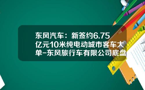 东风汽车：新签约6.75亿元10米纯电动城市客车大单-东风旅行车有限公司底盘车间【新闻】